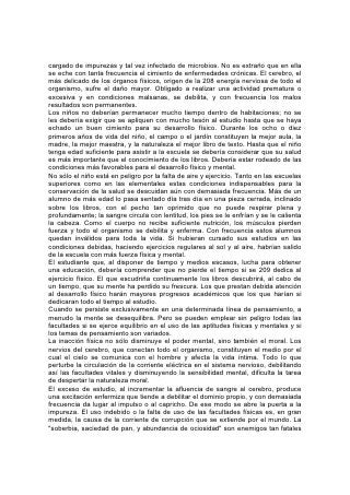 del progreso humano en esta generación, como cuando causaron la destrucción
de Sodoma.
Los maestros deberían comprender estos asuntos y enseñárselos a sus alumnos.
Enséñese a los estudiantes que la vida recta depende de los pensamientos rectos,
y que la actividad física es indispensable para que los pensamientos sean puros.
210
Con frecuencia los maestros se sienten perplejos cuando tienen que tomar
decisiones acerca de la recreación apropiada para sus alumnos. La gimnasia es
útil en muchas escuelas, pero si no se tiene cuidado, a menudo se la lleva al
exceso. Muchos jóvenes, al querer ostentar su fuerza en el gimnasio, se han
dañado para toda la vida.
El ejercicio en el gimnasio, por bien dirigido que sea, no puede sustituir a la
recreación al aire libre, para la cual deberían proveer más oportunidades nuestras
escuelas. Los alumnos deben hacer ejercicios vigorosos. Pocos males deben ser
más temidos que la indolencia y la falta de propósito. Sin embargo, la tendencia de
la mayor parte de los deportes atléticos es causa de preocupación para los que se
interesan por el bienestar de la juventud. Los maestros se sienten preocupados al
considerar la influencia que tienen estos deportes, tanto sobre el progreso del
estudiante en la escuela, como sobre su éxito en su vida ulterior. Los juegos que
ocupan una porción tan grande de su tiempo, apartan su mente del estudio. No
contribuyen a preparar a la juventud para la obra práctica y seria de la vida. Su
influencia no tiende hacia el refinamiento, la generosidad, o la verdadera virilidad.
Algunas de las diversiones más populares, como el fútbol y el box, se han
transformado en escuelas de brutalidad. Tienen las mismas características que
tenían los juegos de la antigua Roma. El amor al dominio, el orgullo por la mera
fuerza bruta, el temerario desprecio manifestado hacia la vida, están ejerciendo
sobre los jóvenes una influencia desmoralizadora que espanta.
Otros juegos atléticos, aunque no sean tan brutales, son apenas menos
objetables, a causa de que se los practica en exceso. Estimulan el amor al placer
y a la excitación, fomentan la antipatía hacia el trabajo útil, y desarrollan una
disposición a evitar 211 las responsabilidades y los deberes prácticos. Tienden a
destruir el gusto por las realidades serias de la vida y sus apacibles satisfacciones.
Así se abre la puerta a la disipación y la ilegalidad, con sus terribles resultados.
Las reuniones sociales, tal como se las lleva a cabo por lo general, son un
obstáculo para el verdadero desarrollo, ya sea de la mente o del carácter. Las
amistades frívolas, los hábitos extravagantes, el afán de placeres y demasiado a
menudo de disipación, nacen como consecuencia de estas reuniones, y amoldan
toda la vida para el mal. En vez de tales diversiones, los padres y maestros
pueden hacer mucho para proporcionar recreaciones sanas.
En este asunto, lo mismo que en todo lo que concierne a nuestro bienestar, la
inspiración ha señalado el camino. En épocas primitivas, la vida del pueblo que
estaba bajo la dirección de Dios era sencilla. Vivían cerca del corazón de la
naturaleza. Los hijos compartían el trabajo de los padres y estudiaban las bellezas
y los misterios del tesoro de la naturaleza. En la quietud del campo y el bosque
meditaban en las grandes verdades transmitidas como legado santo de
generación a generación. Esa educación producía hombres fuertes.
 