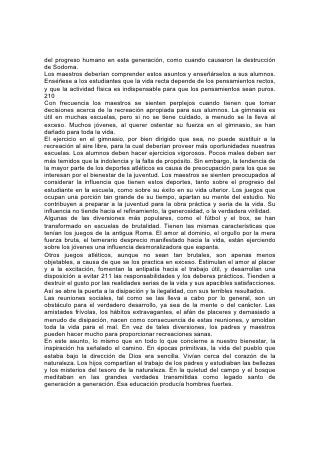 En esta época, la vida se ha vuelto artificial y los hombres han degenerado.
Aunque no podamos volver plenamente a los hábitos sencillos de aquellos tiempos
primitivos, podemos aprender lecciones de ellos que contribuyan a que nuestros
momentos de recreación sean lo que su nombre implica: Momentos de verdadera
edificación para el cuerpo, la mente y el alma.
Los alrededores del hogar y de la escuela tienen mucho que ver con la recreación.
Deberían tenerse en cuenta estas cosas al escoger la casa para vivir o el lugar
para establecer una escuela. Aquellos para quienes el bienestar físico y mental es
de mayor 212 importancia que el dinero y las exigencias o las costumbres de la
sociedad, deberían buscar para sus hijos el beneficio de la enseñanza de la
naturaleza, y la recreación en el ambiente que ella ofrece. Será de gran beneficio
para la obra educativa que cada escuela esté situada de modo que proporcione a
los alumnos tierra para el cultivo y acceso a los campos y bosques.
En lo que a la recreación del alumno se refiere, se obtendrán los mejores
resultados mediante la cooperación personal del maestro. El verdadero maestro
puede impartir a sus alumnos pocos dones tan valiosos como el de su compañía.
Puede decirse de los hombres y mujeres, y mucho más de los jóvenes y niños,
que solamente los podemos comprender al ponernos en contacto con ellos por
medio de la simpatía; y necesitamos comprenderlos para poder beneficiarlos más
eficazmente. Para fortalecer el lazo de simpatía que une al maestro y al alumno,
pocos medios hay tan valiosos como el de la agradable amistad fuera del aula. En
algunas escuelas el maestro está siempre con sus alumnos en las horas de
recreo. Se une a ellos en sus ocupaciones, los acompaña en sus excursiones y
parece identificarse con ellos. Convendría a nuestras escuelas que esta
costumbre fuera más general. El sacrificio que se le pide al maestro es grande,
pero, si lo hiciera, cosecharía una rica recompensa.
Ninguna recreación que sea útil únicamente para ellos dará por resultado una
bendición tan grande para los niños y jóvenes como la que los induzca a ser útiles
a los demás. Los jóvenes, que por naturaleza son entusiastas e impresionables,
responden rápidamente a la insinuación. Al hacer planes para el cultivo de las
plantas, el maestro debería esforzarse por despertar interés en el embellecimiento
de la propiedad escolar y del aula. El beneficio será doble. Los alumnos, por una
parte, no van a 213 destruir ni malograr lo que ellos mismos están tratando de
embellecer, y por otra se estimularán el refinamiento del gusto, el amor al orden y
el hábito de ser cuidadoso. El espíritu de compañerismo y cooperación que se
desarrollará de esta manera será, además, una bendición duradera para los
alumnos.
Del mismo modo, al estimular a los alumnos a recordar a los que están privados
de esos hermosos lugares y al compartir con ellos las bellezas de la naturaleza, se
añade nuevo interés al trabajo en el jardín o la excursión por el campo o el
bosque.
El maestro atento hallará muchas oportunidades para inducir a sus alumnos a
practicar actos de servicio. Los niñitos, especialmente, le tienen al maestro una
confianza y un respeto casi ilimitados. Es difícil que deje de dar fruto cualquier
cosa que insinúe en cuanto al modo de ayudar en el hogar, a ser fieles en los
quehaceres diarios, a asistir a los enfermos o ayudar a los pobres. Y así se
obtendrá nuevamente un doble beneficio. La insinuación bondadosa se reflejará
 