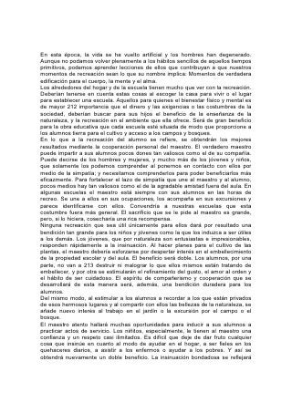 sobre su autor. La gratitud y la cooperación de parte de los padres aligerará la
carga del maestro, e iluminará su camino.
La atención prestada a la recreación y a la cultura física interrumpirá sin duda a
veces la rutina del trabajo escolar, pero esa interrupción no será un verdadero
obstáculo. Con el fortalecimiento de la mente y del cuerpo, el cultivo de un espíritu
abnegado, y la unión del alumno y el maestro por lazos de interés común y
amistad, se recompensará cien veces el gasto de tiempo y esfuerzo. Se usará en
forma correcta la inquieta energía que con tanta frecuencia es una fuente de
peligro para los jóvenes. Como salvaguardia contra el mal, la mente ocupada en
cosas buenas es de mucho más valor que un sinnúmero de barreras, de leyes y
disciplina. 214
La Educación Manual
"Que procuráis... trabajar con vuestras manos".
EN OCASIÓN de la creación, el trabajo fue establecido como una bendición.
Implicaba desarrollo, poder y felicidad. El cambio producido en la condición de la
tierra, debido a la maldición del pecado, ha modificado también las condiciones del
trabajo, y aunque va acompañado ahora de ansiedad, cansancio y dolor, sigue
siendo una fuente de felicidad y desarrollo. Es también una salvaguardia contra la
tentación. Su disciplina pone freno a la complacencia, y promueve la laboriosidad,
la pureza y la firmeza. Forma parte, pues, del gran plan de Dios para que nos
repongamos de la caída.
Se debiera inducir a los jóvenes a apreciar la verdadera dignidad del trabajo.
Muéstreseles que Dios obra constantemente. Todas las cosas de la naturaleza
cumplen la tarea que se les ha asignado. Se ve actividad en toda la creación y,
para cumplir nuestra misión, nosotros también debemos ser activos.
Al trabajar, debemos ser colaboradores con Dios. Nos da la tierra y sus tesoros,
pero nosotros tenemos que adaptarlos a nuestro uso y nuestra comodidad. Hace
crecer los árboles, pero nosotros preparamos la madera y construimos la casa. Ha
escondido en la tierra la plata y el oro, el hierro y el carbón, pero sólo podemos
obtenerlos mediante el trabajo perseverante.
Demuéstrese que, aunque Dios ha creado todas las cosas y las dirige
constantemente, nos ha dotado de un poder que no es enteramente diferente del
215 suyo. Se nos ha concedido cierto dominio sobre las fuerzas de la naturaleza.
Tal como Dios sacó del caos la tierra con toda su belleza, nosotros podemos
extraer poder y belleza de la confusión. Y aunque todas las cosas están ahora
mancilladas por el pecado, sentimos, sin embargo, cuando terminamos algo, un
gozo semejante al de Dios cuando, al contemplar la hermosa tierra, dijo que todo
era "bueno en gran manera".
En general podemos decir que el ejercicio más benéfico para la juventud es el
trabajo útil. El niño halla en el juego a la vez diversión y desarrollo, y sus deportes
deberían ser de tal naturaleza que promovieran no sólo su crecimiento físico, sino
también el mental y el espiritual. Cuando aumentan su fuerza y su inteligencia, su
mejor recreación la encontrará en algún esfuerzo útil. Lo que adiestra la mano
para la labor útil, y enseña al joven a asumir las responsabilidades de la vida, es
sumamente eficaz para promover el desarrollo de la mente y el carácter.
Es necesario enseñar a los jóvenes que la vida implica trabajo serio,
responsabilidad, preocupación. Necesitan una preparación que les dé sentido
 