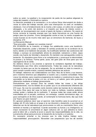 práctico, que haga de ellos hombres y mujeres capaces de hacer frente a las
emergencias. Debería enseñárseles que la disciplina del trabajo sistemático y bien
regulado es esencial no sólo como salvaguardia contra las vicisitudes de la vida,
sino como medio para lograr un desarrollo completo.
A pesar de todo lo que se ha dicho y escrito acerca de la dignidad del trabajo,
prevalece la idea de que es degradante. Los jóvenes anhelan ser maestros,
empleados, comerciantes, médicos y abogados, u ocupar algún otro puesto que
no requiera trabajo físico. Las jóvenes evitan los quehaceres domésticos y tratan
de prepararse para otra cosa. Necesitan aprender que el trabajo honrado no
degrada 216 a nadie. Lo que degrada es la ociosidad y la dependencia egoísta. La
ociosidad fomenta la complacencia propia y da como resultado una vida vacía y
estéril, un terreno propicio para el desarrollo de toda clase de mal. "Porque la tierra
que bebe la lluvia que muchas veces cae sobre ella, y produce hierba provechosa
a aquellos por los cuales es labrada, recibe bendición de Dios; pero la que
produce espinos y abrojos es reprobada, está próxima a ser maldecida, y su fin es
el ser quemada".*
Muchas materias que consumen el tiempo del alumno, no son esenciales para la
utilidad ni la felicidad; en cambio es esencial que todo joven se familiarice con los
deberes de la vida diaria. Si fuera necesario, una joven podría prescindir del
conocimiento del francés y del álgebra, o hasta del piano, pero es indispensable
que aprenda a hacer buen pan, vestidos que le sienten bien y desempeñar
eficientemente los diversos deberes relativos al hogar.
Para la salud y la felicidad de toda la familia, nada es de tan vital importancia
como la destreza y la inteligencia de la cocinera. Si sus comidas están mal
preparadas y son malsanas, podría impedir y hasta arruinar tanto la utilidad del
adulto como el desarrollo del niño. Pero si proporciona alimentos adaptados a las
necesidades del organismo, y que a la vez sean atractivos y sabrosos, puede
hacer tanto bien, como hacía mal de la otra manera. De modo que, en muchos
sentidos, la felicidad depende de la fidelidad con que se desempeñan los deberes
comunes de la vida.
Puesto que tanto los hombres como las mujeres ocupan su lugar en el hogar, los
niños y las niñas deberían saber en qué consisten los deberes domésticos. Tender
las camas, ordenar la pieza, lavar la loza, preparar la comida, lavar y remendar la
ropa son actividades que, como educación, no menoscaban 217 la virilidad de
ningún muchacho; lo hará más feliz y más útil. Y si las niñas, a su vez, pudieran
aprender a ensillar y conducir un caballo, manejar el serrucho y el martillo, lo
mismo que el rastrillo y la azada, estarían mejor preparadas para hacer frente a
las emergencias de la vida.
Aprendan los niños y los jóvenes, mediante el estudio de la Biblia, cómo ha
honrado Dios el trabajo del obrero. Lean acerca de los "hijos de los profetas"* que
asistían a la escuela y construyeron una casa para su uso, y para quienes se hizo
un milagro a fin de recuperar un hacha prestada. Lean acerca de Jesús, el
carpintero; de Pablo, el fabricante de tiendas. Al trabajo del artesano unían el
ministerio superior, humano y divino. Lean acerca del muchacho que proveyó los
cinco panes usados por Jesús en el maravilloso milagro de la alimentación de la
multitud; de Dorcas, la costurera, resucitada a fin de que siguiera haciendo ropa
para los pobres; de la mujer sabia descrita en Proverbios, que "busca lana y lino, y
 