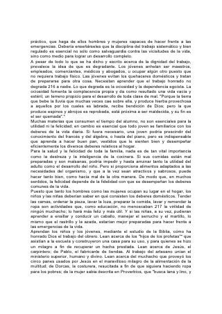 con voluntad trabaja con sus manos"; que "da comida a su familia y ración a sus
criadas"; que "planta viña. . . y esfuerza sus brazos"; que "alarga su mano al
pobre, y extiende sus manos al menesteroso"; que "considera los caminos de su
casa, y no come el pan de balde".*
Dios dice de esa mujer: "Esa será alabada. Dadle el fruto de sus manos, y
alábenla en las puertas de sus hechos".*
El hogar debería ser la primera escuela industrial de todo niño. Y, tanto como sea
posible, toda escuela debería disponer de medios para proporcionar una
educación manual. Esa educación reemplazará en gran medida al gimnasio, con
el beneficio adicional de constituir una valiosa disciplina. 218
La educación manual merece más atención de la que se le ha prestado. Se
deberían abrir escuelas que, además de proporcionar una cultura mental y moral
superior, dispongan de los mejores medios posibles para el desarrollo físico y la
capacitación industrial. Se debería enseñar agricultura, trabajos manuales -tantos
oficios útiles como sea posible-, economía doméstica, arte culinario, costura,
confección de ropa higiénica, tratamientos a enfermos y otras cosas parecidas. Se
debería disponer de jardines, talleres y salas de tratamientos, y la dirección del
trabajo, en todos los ramos, debería estar a cargo de instructores expertos.
El trabajo debería tener un propósito definido y debiera ser bien hecho. Aunque
todos necesitan conocer varios oficios, es indispensable ser versado a lo menos
en uno. Todo joven, al salir de la escuela, debiera haber aprendido algún oficio u
ocupación mediante el cual, si fuera necesario, se pudiese ganar la vida.
La objeción que por lo general se levanta en contra de la capacitación industrial en
las escuelas, es la del gran gasto que ocasiona. Pero el objeto que se quiere
alcanzar vale lo que cuesta. Ninguna tarea que se nos haya encomendado es tan
importante como la de la educación de los jóvenes, y toda inversión que requiera
su correcta realización será dinero bien empleado.
Incluso desde el punto de vista financiero, quedará demostrado que la inversión
requerida por la educación manual es verdadera economía. Gracias a ella,
cantidad de muchachos dejarían de perder el tiempo en las esquinas o las
tabernas; lo que cuesten los jardines, talleres y baños sería más que compensado
por el ahorro en hospitales y reformatorios. ¿Y quién puede calcular el valor que
tienen para la sociedad y la nación los jóvenes que 219 adquieren hábitos de
laboriosidad y llegan a ser hábiles en actividades útiles y productivas?
Para aflojar la tensión provocada por el estudio, las actividades realizadas al aire
libre, que proporcionan ejercicio a todo el cuerpo, son muy benéficas. Ningún tipo
de trabajo manual es de más valor que la agricultura. Se debería hacer más de lo
que se hace para crear el interés por las tareas agrícolas, y para asentarlo. Llame
el maestro la atención hacia lo que la Biblia dice en cuanto a la agricultura, es a
saber, que era el plan de Dios que el hombre labrara la tierra; que al primer
hombre, gobernante de todo el mundo, se le dio un jardín para que lo cultivase, y
que muchos de los más grandes hombres del mundo, su verdadera nobleza en
realidad, han sido agricultores. Preséntense las oportunidades que ofrece dicha
vida. Salomón dice: "El rey mismo está sujeto a los campos".* Del que cultiva la
tierra, la Biblia dice: "Porque su Dios le instruye, y le enseña lo recto". Y "quien
cuida la higuera comerá su fruto".* El que se gana la vida por medio de la
agricultura, escapa a muchas tentaciones y goza de innumerables bendiciones y
 