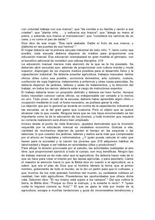 privilegios que no tienen los que trabajan en las grandes ciudades. Y en estos días
de grandes monopolios y competencia comercial, pocos hay que gocen de una
independencia tan real y de tan grande seguridad de recibir la justa recompensa
de su trabajo, como el labrador de la tierra.
Cuando se enseña agricultura, no se debería hablar a los alumnos sólo de la
teoría, sino de la práctica, también. Al mismo tiempo que aprenden lo que la
ciencia puede enseñar en cuanto a la naturaleza y la preparación del terreno, el
valor de las diferentes cosechas y los mejores métodos de producción, deberían
poner en práctica sus conocimientos. Compartan los maestros el trabajo con los
alumnos y 220 muestren qué resultados se pueden obtener por medio del
esfuerzo hábil e inteligente. Así podrán despertar verdadero interés, y el deseo de
hacer el trabajo del mejor modo posible. Semejante anhelo, junto con el efecto
vigorizador del ejercicio, la luz del sol y el aire puro, despertarán tal amor por la
agricultura, que orientará a muchos jóvenes cuando tengan que decidir cuál será
la ocupación de sus vidas. De ese modo se podrían crear influencias abarcantes
que a su vez podrían desviar la corriente inmigratoria que con tanta fuerza atrae
ahora a la gente hacia las grandes ciudades.
También nuestros colegios podrían ayudar eficazmente a disminuir la
desocupación. Miles de seres impotentes y hambrientos, que diariamente
incrementan las filas de los criminales, podrían ganarse la vida en forma feliz,
sana e independiente, si se los orientara hacia el trabajo de labrar la tierra para
que lo hicieran con inteligencia y habilidad.
También los profesionales necesitan el beneficio de la educación manual. Un
hombre puede tener una mente brillante; puede ser rápido para asimilar ideas; su
habilidad y su conocimiento pueden asegurarle un lugar en su profesión escogida
y, sin embargo, puede hallarse lejos de ser idóneo para desempeñar sus deberes.
La educación que se basa mayormente en los libros induce a pensar
superficialmente. El trabajo práctico estimula la observación minuciosa y la
independencia de pensamiento. Debidamente hecho, tiende a desarrollar el
sentido común. Cultiva la habilidad para hacer planes y ejecutarlos, fortalece el
valor y la perseverancia, e induce a practicar el tacto y la pericia.
El médico que mediante el servicio que presta en la sala ha puesto el cimiento de
su conocimiento profesional, será ágil mentalmente para evaluar situaciones,
conocerá a fondo todos los detalles de su profesión, y poseerá habilidad para
prestar el 221 servicio que haga falta en casos de emergencia. Todas esas
cualidades esenciales únicamente las puede impartir en forma plena una
educación práctica.
El pastor, el misionero, el maestro, descubrirán que es mucho mayor la influencia
que se puede ejercer sobre la gente cuando ésta ve que poseen el conocimiento y
la habilidad necesarios para desempeñar los deberes prácticos de la vida diaria. Y
con frecuencia el éxito, y hasta la vida misma del misionero, dependen de su
conocimiento de las cosas prácticas. La habilidad para preparar la comida, para
atender accidentes y emergencias, para tratar enfermedades, para construir una
casa o una capilla, si fuere necesario, establecen con frecuencia la diferencia que
existe entre el éxito y el fracaso en la obra de la vida.
Mientras estudian, muchos alumnos recibirán una educación más valiosa si se
sostienen a sí mismos. En vez de incurrir en deudas o depender del sacrificio de
 