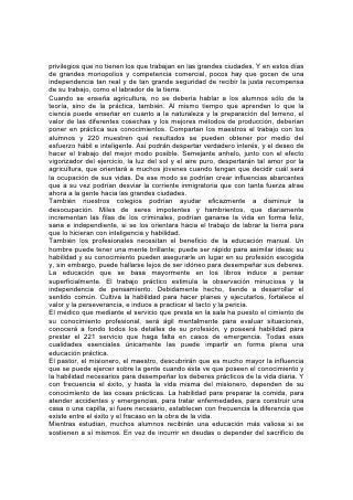 sus padres, los jóvenes de ambos sexos deben depender de sí mismos. Así
apreciarán el valor del dinero y el tiempo, las fuerzas y las oportunidades, y
estarán menos expuestos a la tentación de adquirir hábitos de ociosidad y
derroche. Las lecciones de economía, laboriosidad, abnegación, administración
práctica de los negocios y firmeza de propósito que así aprendan, constituirán una
parte importante del equipo necesario para librar la batalla de la vida. Y la lección
del sostén propio, aprendida por el alumno, contribuirá en gran medida a preservar
las instituciones de enseñanza de las deudas con las cuales tantos colegios han
tenido que luchar, y que han contribuido a menoscabar su utilidad. Instrúyase a los
jóvenes en el sentido de que la educación no tiene como propósito enseñarles a
esquivar las tareas desagradables ni las pesadas responsabilidades de la vida;
que su propósito, en cambio, consiste en alivianar el trabajo mediante la 222
enseñanza de mejores métodos y la fijación de metas más elevadas. Enséñeseles
que el verdadero propósito de la vida no consiste en obtener toda la ganancia
posible para sí mismo, sino en honrar a su Hacedor al hacer su parte en una tarea
que beneficie al mundo, y al ayudar a los que son más débiles e ignorantes.
Una poderosa razón para menospreciar el trabajo físico es la forma descuidada e
irreflexivo con que tan a menudo se lo realiza. Se lo hace por necesidad y no por
gusto. El trabajador no pone su corazón en él; tampoco conserva su dignidad ni
logra que los demás lo respeten. La educación manual debería corregir este error.
Debería desarrollar hábitos de exactitud y prolijidad. Los alumnos deberían
aprender a tener tacto y a ser sistemáticos; deberían aprender a economizar el
tiempo y a sacar provecho de cada movimiento. No sólo se les debería enseñar
los mejores métodos, sino que se les debería inspirar a los alumnos la ambición
de mejorar constantemente. Su meta debería ser que fuera su trabajo tan perfecto
como puedan lograrlo las manos y el cerebro humanos.
Esta educación hará que los jóvenes sean amos y no esclavos del trabajo.
Alegrará la suerte del labrador rudo y ennoblecerá hasta la más humilde
ocupación. El que considera el trabajo sólo como algo penoso, y lo lleva a cabo
con complaciente ignorancia, sin esforzarse por mejorar, descubrirá que
ciertamente es una carga. Pero los que reconozcan que hay ciencia en el trabajo
más humilde, verán en él nobleza y belleza, y se deleitarán en hacerlo con
fidelidad y eficiencia.
El joven así educado, cualquiera sea la vocación de su vida, mientras sea
honesto, hará de su puesto algo útil y honorable. 223
LA EDUCACIÓN DEL CARÁCTER
"Mira y hazlos conforme al modelo que te ha sido mostrado en el monte".225
La Educación y el Carácter
"Y reinarán en tus tiempos la sabiduría y la ciencia".
LA VERDADERA educación no desconoce el valor del conocimiento científico o
literario, pero considera que el poder es superior a la información, la bondad al
poder y el carácter al conocimiento intelectual. El mundo no necesita tanto
hombres de gran intelecto como de carácter noble. Necesita hombres cuya
capacidad sea dirigida por principios firmes.
"Sabiduría ante todo"; por tanto, "adquiere sabiduría". "La lengua de los sabios
adornará la sabiduría".* La verdadera educación imparte esa sabiduría. Enseña el
mejor empleo que se puede dar no sólo a uno sino a todos nuestros
 