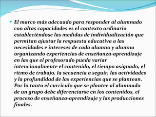 El marco más adecuado para responder al alumnado con altas capacidades es el contexto ordinario  estableciéndose las medidas de individualización que permitan ajustar la respuesta educativa a las necesidades e intereses de cada alumno y alumna organizando experiencias de enseñanza-aprendizaje en las que el profesorado pueda variar  intencionalmente el contenido, el tiempo asignado, el ritmo de trabajo, la secuencia a seguir, las actividades y la profundidad de las experiencias que se plantean. Por lo tanto el currículo que se plantee al alumnado de un grupo debe diferenciarse en los contenidos, el proceso de enseñanza-aprendizaje y las producciones finales. 