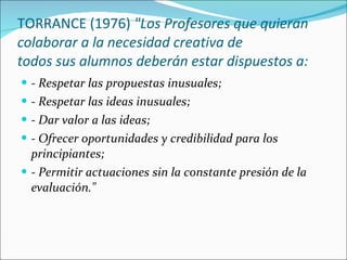TORRANCE (1976)  "Los Profesores que quieran colaborar a la necesidad creativa de todos sus alumnos deberán estar dispuestos a: - Respetar las propuestas inusuales; - Respetar las ideas inusuales; - Dar valor a las ideas; - Ofrecer oportunidades y credibilidad para los principiantes; - Permitir actuaciones sin la constante presión de la evaluación." 