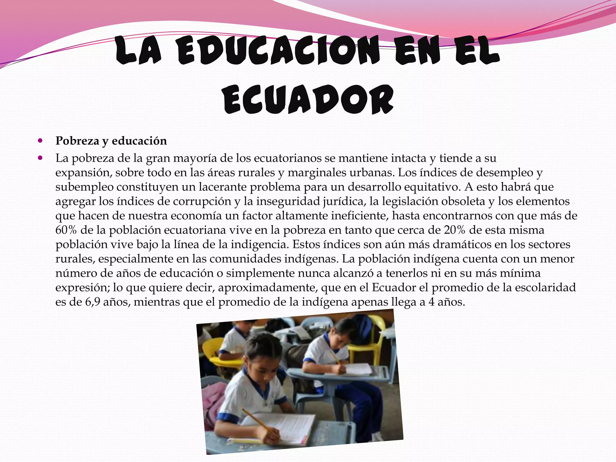 La Educacion en el
                    Ecuador
   Pobreza y educación
   La pobreza de la gran mayoría de los ecuatorianos se mantiene intacta y tiende a su
    expansión, sobre todo en las áreas rurales y marginales urbanas. Los índices de desempleo y
    subempleo constituyen un lacerante problema para un desarrollo equitativo. A esto habrá que
    agregar los índices de corrupción y la inseguridad jurídica, la legislación obsoleta y los elementos
    que hacen de nuestra economía un factor altamente ineficiente, hasta encontrarnos con que más de
    60% de la población ecuatoriana vive en la pobreza en tanto que cerca de 20% de esta misma
    población vive bajo la línea de la indigencia. Estos índices son aún más dramáticos en los sectores
    rurales, especialmente en las comunidades indígenas. La población indígena cuenta con un menor
    número de años de educación o simplemente nunca alcanzó a tenerlos ni en su más mínima
    expresión; lo que quiere decir, aproximadamente, que en el Ecuador el promedio de la escolaridad
    es de 6,9 años, mientras que el promedio de la indígena apenas llega a 4 años.
 