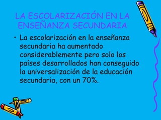 LA ESCOLARIZACIÓN EN LA
 ENSEÑANZA SECUNDARIA
• La escolarización en la enseñanza
  secundaria ha aumentado
  considerablemente pero solo los
  países desarrollados han conseguido
  la universalización de la educación
  secundaria, con un 70%.
 