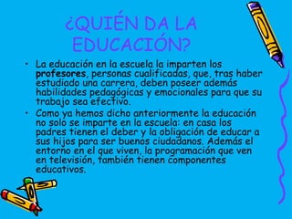 ¿QUIÉN DA LA
         EDUCACIÓN?
• La educación en la escuela la imparten los
  profesores, personas cualificadas, que, tras haber
  estudiado una carrera, deben poseer además
  habilidades pedagógicas y emocionales para que su
  trabajo sea efectivo.
• Como ya hemos dicho anteriormente la educación
  no solo se imparte en la escuela: en casa los
  padres tienen el deber y la obligación de educar a
  sus hijos para ser buenos ciudadanos. Además el
  entorno en el que viven, la programación que ven
  en televisión, también tienen componentes
  educativos.
 