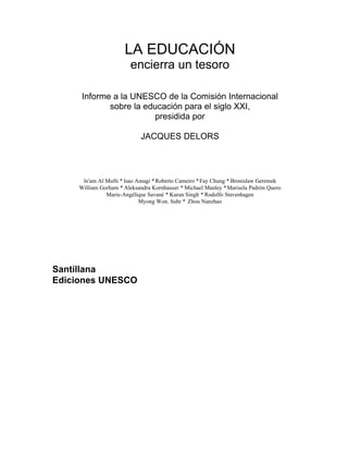 LA EDUCACIÓN
encierra un tesoro
Informe a la UNESCO de la Comisión Internacional
sobre la educación para el siglo XXI,
presidida por
JACQUES DELORS
ln'am Al Mufti * lsao Amagi *Roberto Cameiro *Fay Chung * Bronislaw Geremek
William Gorham * Aleksandra Kornhauser * Michael Manley *Marisela Padrón Quero
Marie-Angélique Savané * Karan Singh * Rodolfo Stavenhagen
Myong Won. Suhr * Zhou Nanzhao
Santillana
Ediciones UNESCO
 