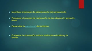 

Incentivar el proceso de estructuración del pensamiento



Favorecer el proceso de maduración de los niños en lo sensoriomotor



Desarrollar la creatividad del individuo.



Fortalecer la vinculación entre la institución educativa y la
familia.

 