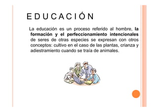 EDUCACIÓN
La educación es un proceso referido al hombre, la
formación y el perfeccionamiento intencionales
de seres de otras especies se expresan con otros
conceptos: cultivo en el caso de las plantas, crianza y
adiestramiento cuando se traía de animales.

 