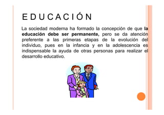 EDUCACIÓN
La sociedad moderna ha formado la concepción de que la
educación debe ser permanente, pero se da atención
preferente a las primeras etapas de la evolución del
individuo, pues en la infancia y en la adolescencia es
indispensable la ayuda de otras personas para realizar el
desarrollo educativo.

 