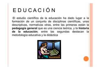 EDUCACIÓN
El estudio científico de la educación ha dado lugar a la
formación de un conjunto de disciplinas científicas, unas
descriptivas, normativas otras, entre las primeras están la
pedagogía general que es una ciencia teórica, y la historia
de la educación; entre las segundas destacan la
metodología educativa y la didáctica

 