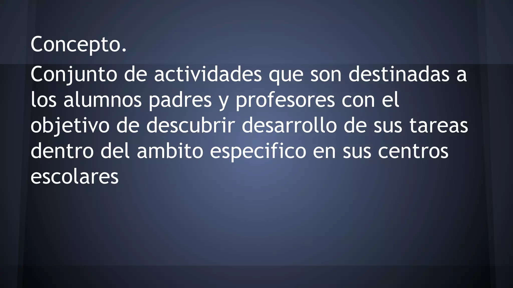 Concepto.
Conjunto de actividades que son destinadas a
los alumnos padres y profesores con el
objetivo de descubrir desarrollo de sus tareas
dentro del ambito especifico en sus centros
escolares