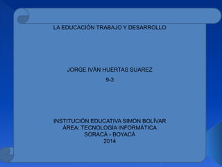 LA EDUCACIÓN TRABAJO Y DESARROLLO
JORGE IVÁN HUERTAS SUAREZ
9-3
INSTITUCIÓN EDUCATIVA SIMÓN BOLÍVAR
ÁREA: TECNOLOGÍA INFORMÁTICA
SORACÁ - BOYACÁ
2014
 