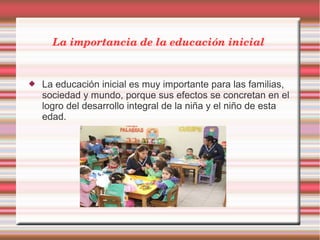 La importancia de la educación inicial 
 La educación inicial es muy importante para las familias,
sociedad y mundo, porque sus efectos se concretan en el
logro del desarrollo integral de la niña y el niño de esta
edad.
 