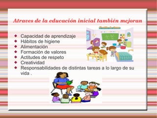 Atraves de la educación inicial también mejoran
 Capacidad de aprendizaje
 Hábitos de higiene
 Alimentación
 Formación de valores
 Actitudes de respeto
 Creatividad
 Responsabilidades de distintas tareas a lo largo de su
vida .
 