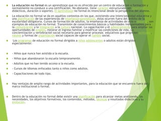  La educación no formal es un aprendizaje que no es ofrecido por un centro de educación o formación y 
normalmente no conduce a una certificación. No obstante, tiene carácter estructurado (en objetivos 
didácticos, duración o soporte). El aprendizaje no formal es intencional desde la perspectiva del alumno. 
 La educación no formal se da en aquéllos contextos en los que, existiendo una intencionalidad educativa y 
una planificación de las experiencias de enseñanza-aprendizaje, éstas ocurren fuera del ámbito de la 
escolaridad obligatoria. Cursos de formación de adultos, la enseñanza de actividades de ocio o deporte, son 
ejemplos de educación no formal. Transmisión de conocimientos básicos y habilidades indispensables para 
la comunicación y la integración a la cultura nacional. La capacitación y el adiestramiento para ampliar las 
oportunidades de empleo, mejorar el ingreso familiar y modificar las condiciones de vida. La 
concientización y vertebración social necesaria para generar procesos educativos que propicien actitudes, 
valores y formas de organización social capaces de operar el cambio social. 
 Los programas de educación no formal dirigidos a niños adolescentes o adultos están dirigidos 
especialmente: 
 - Niños que nunca han asistido a la escuela. 
 - Niños que abandonaron la escuela tempranamente. 
 - Adultos que no han tenido acceso a la escuela. 
 - Cursos de idiomas enfocados tanto a niños como adultos. 
 - Capacitaciones de todo tipo. 
 Hay ventajas de amplio rango de actividades importantes, para la educación que se encuentra fuera del 
marco institucional o formal. 
 Dentro de la educación no formal debe existir una planificación para alcanzar metas analizando, las 
necesidades, los objetivos formativos, los contenidos, métodos, técnicas y resultados didácticos y su 
evolución. 
 