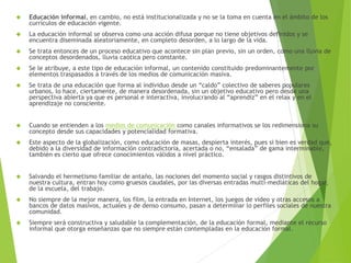  Educación informal, en cambio, no está institucionalizada y no se la toma en cuenta en el ámbito de los 
currículos de educación vigente. 
 La educación informal se observa como una acción difusa porque no tiene objetivos definidos y se 
encuentra diseminada aleatoriamente, en completo desorden, a lo largo de la vida. 
 Se trata entonces de un proceso educativo que acontece sin plan previo, sin un orden, como una lluvia de 
conceptos desordenados, lluvia caótica pero constante. 
 Se le atribuye, a este tipo de educación informal, un contenido constituido predominantemente por 
elementos traspasados a través de los medios de comunicación masiva. 
 Se trata de una educación que forma al individuo desde un “caldo” colectivo de saberes populares 
urbanos, lo hace, ciertamente, de manera desordenada, sin un objetivo educativo pero desde una 
perspectiva abierta ya que es personal e interactiva, involucrando al “aprendiz” en el relax y en el 
aprendizaje no consciente. 
 Cuando se entienden a los medios de comunicación como canales informativos se los redimensiona su 
concepto desde sus capacidades y potencialidad formativa. 
 Este aspecto de la globalización, como educación de masas, despierta interés, pues si bien es verdad que, 
debido a la diversidad de información contradictoria, acertada o no, “ensalada” de gama interminable, 
también es cierto que ofrece conocimientos válidos a nivel práctico. 
 Salvando el hermetismo familiar de antaño, las nociones del momento social y rasgos distintivos de 
nuestra cultura, entran hoy como gruesos caudales, por las diversas entradas multi-mediáticas del hogar, 
de la escuela, del trabajo. 
 No siempre de la mejor manera, los film, la entrada en Internet, los juegos de video y otras accesos a 
bancos de datos masivos, actuales y de denso consumo, pasan a determinar lo perfiles sociales de nuestra 
comunidad. 
 Siempre será constructiva y saludable la complementación, de la educación formal, mediante el recurso 
informal que otorga enseñanzas que no siempre están contempladas en la educación formal. 
 