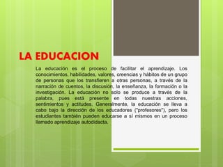 LA EDUCACION
La educación es el proceso de facilitar el aprendizaje. Los
conocimientos, habilidades, valores, creencias y hábitos de un grupo
de personas que los transfieren a otras personas, a través de la
narración de cuentos, la discusión, la enseñanza, la formación o la
investigación. La educación no solo se produce a través de la
palabra, pues está presente en todas nuestras acciones,
sentimientos y actitudes. Generalmente, la educación se lleva a
cabo bajo la dirección de los educadores ("profesores"), pero los
estudiantes también pueden educarse a sí mismos en un proceso
llamado aprendizaje autodidacta.
 