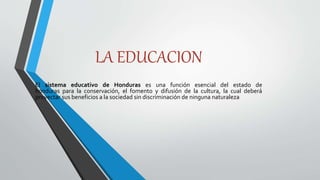 LA EDUCACION
El sistema educativo de Honduras es una función esencial del estado de
honduras para la conservación, el fomento y difusión de la cultura, la cual deberá
proyectar sus beneficios a la sociedad sin discriminación de ninguna naturaleza
 