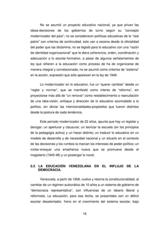 16
No se asumió un proyecto educativo nacional, ya que privan las
ideas-decisiones de los gobiernos de turno según su “concepto
modernizador del país”; no se consideraron políticas educativas de lo “real
patrio” con criterios de continuidad, solo van a escena desde la oficialidad
del poder que las dictamina; no se legisló para lo educativo con una “razón
de identidad organizacional” que le diera coherencia, orden, coordinación y
adecuación a lo escolar-formativo, a pesar de algunos señalamientos de
ley que refieren a la educación como proceso de ha de organizarse de
manera integral y correlacionada; no se asumió como criterios de “sistema”
en la acción, expresión que sólo aparecen en la ley de 1948.
Lo modernizador en lo educativo, fue un “querer cambiar” desde un
“reglar y normar”, que se manifestó como intento de “reforma”, sin
proyectarse más allá de “un renovar” como restablecimiento o reanudación
de una idea-visión, enfoque y dirección de lo educativo acomodado a lo
político, sin obviar las intencionalidades-propósitos que fueron distintos
desde la postura de cada tendencia.
Este período modernizador de 22 años, apunta que hay un legislar y
derogar; un aperturar y clausurar; un teorizar la escuela (en los principios
de la pedagogía activa) y un hacer distinto; un traducir lo educativo en un
modelo de desarrollo y de necesidad nacional y un situarlo en el contexto
de las decisiones y los rumbos la marcan los intereses de poder político; un
incitar-ensayar una enseñanza nueva que se promueve desde el
magisterio (1945-48) y un postergar lo novel.
0.3 LA EDUCACIÓN VENEZOLANA EN EL INFLUJO DE LA
DEMOCRACIA.
Venezuela, a partir de 1958, vuelve y retoma la constitucionalidad, al
cambiar de un régimen autocrático de 10 años a un sistema de gobierno de
“democracia representativa”, con influencias de un ideario liberal y
reformista. La educación, para esa fecha, se presentaba con un déficit
escolar desalentador, freno en el crecimiento del sistema escolar, bajo
 