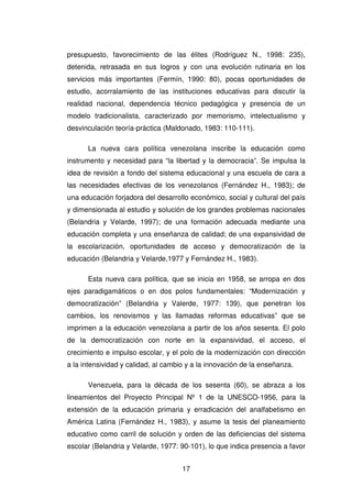 17
presupuesto, favorecimiento de las élites (Rodríguez N., 1998: 235),
detenida, retrasada en sus logros y con una evolución rutinaria en los
servicios más importantes (Fermín, 1990: 80), pocas oportunidades de
estudio, acorralamiento de las instituciones educativas para discutir la
realidad nacional, dependencia técnico pedagógica y presencia de un
modelo tradicionalista, caracterizado por memorismo, intelectualismo y
desvinculación teoría-práctica (Maldonado, 1983: 110-111).
La nueva cara política venezolana inscribe la educación como
instrumento y necesidad para “la libertad y la democracia”. Se impulsa la
idea de revisión a fondo del sistema educacional y una escuela de cara a
las necesidades efectivas de los venezolanos (Fernández H., 1983); de
una educación forjadora del desarrollo económico, social y cultural del país
y dimensionada al estudio y solución de los grandes problemas nacionales
(Belandria y Velarde, 1997); de una formación adecuada mediante una
educación completa y una enseñanza de calidad; de una expansividad de
la escolarización, oportunidades de acceso y democratización de la
educación (Belandria y Velarde,1977 y Fernández H., 1983).
Esta nueva cara política, que se inicia en 1958, se arropa en dos
ejes paradigamáticos o en dos polos fundamentales: “Modernización y
democratización” (Belandria y Valerde, 1977: 139), que penetran los
cambios, los renovismos y las llamadas reformas educativas” que se
imprimen a la educación venezolana a partir de los años sesenta. El polo
de la democratización con norte en la expansividad, el acceso, el
crecimiento e impulso escolar, y el polo de la modernización con dirección
a la intensividad y calidad, al cambio y a la innovación de la enseñanza.
Venezuela, para la década de los sesenta (60), se abraza a los
lineamientos del Proyecto Principal Nº 1 de la UNESCO-1956, para la
extensión de la educación primaria y erradicación del analfabetismo en
América Latina (Fernández H., 1983), y asume la tesis del planeamiento
educativo como carril de solución y orden de las deficiencias del sistema
escolar (Belandria y Velarde, 1977: 90-101), lo que indica presencia a favor
 