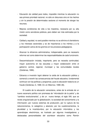 33
- Educación de calidad para todos, imposible mientras la educación no
sea primera prioridad nacional, no sólo en discursos sino en los hechos
y sin la presión de determinados sectores al momento de otorgar los
recursos.
- Mejores condiciones de vida a los maestros, necesaria por su alta
misión como servidores públicos, pero deben ser más estimados por la
sociedad.
- Calidad y equidad, no será posible mientras no se elimine el clientelismo
y los intereses sectoriales y se de importancia a los méritos y a la
participación activa de los gremios en los procesos pedagógicos.
- Alcanzar la eficiencia administrativa, indispensable, pero es necesario
reformar así como determinar las responsabilidades de cada funcionario.
- Descentralización iniciada, importante, pero se necesita continuidad,
mayor autonomía en las escuelas y mayor colaboración entre el
gobierno central, regional, municipal y las comunidades locales
(Cárdenas, 1999).
- Esfuerzo e inversión logró detener la caída de la educación pública y
comenzó a revertir las consecuencias del fraude educativo, fundamental
continuar con las políticas y programas, pues la educación todavía es un
fraude (Cárdenas, C, 1999. Cit. en Albornoz, 1999: 28).
El cuadro de la educación venezolana, antes de la entrada de un
nuevo escenario político con promesas de “refundación de la patria” y de
“cambios revolucionarios”, y de un nuevo tiempo, el siglo XXI, que se
revela singularizado por la globalización, la sociedad del conocimiento y la
información; por nuevos sistemas de producción, por la ruptura de los
reduccionismos, lo categórico y absoluto; por los cuestionamientos, la
pluralidad y la incertidumbre; por la educación informática y los
aprendizajes electrónicos, es ilustrado por algunos investigadores y
destacadas personalidades del acontecer educativo como Ramón
 