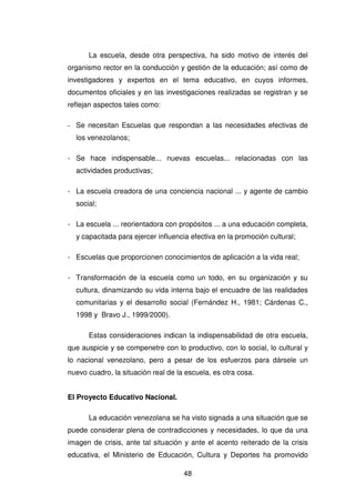 48
La escuela, desde otra perspectiva, ha sido motivo de interés del
organismo rector en la conducción y gestión de la educación; así como de
investigadores y expertos en el tema educativo, en cuyos informes,
documentos oficiales y en las investigaciones realizadas se registran y se
reflejan aspectos tales como:
- Se necesitan Escuelas que respondan a las necesidades efectivas de
los venezolanos;
- Se hace indispensable... nuevas escuelas... relacionadas con las
actividades productivas;
- La escuela creadora de una conciencia nacional ... y agente de cambio
social;
- La escuela ... reorientadora con propósitos ... a una educación completa,
y capacitada para ejercer influencia efectiva en la promoción cultural;
- Escuelas que proporcionen conocimientos de aplicación a la vida real;
- Transformación de la escuela como un todo, en su organización y su
cultura, dinamizando su vida interna bajo el encuadre de las realidades
comunitarias y el desarrollo social (Fernández H., 1981; Cárdenas C.,
1998 y Bravo J., 1999/2000).
Estas consideraciones indican la indispensabilidad de otra escuela,
que auspicie y se compenetre con lo productivo, con lo social, lo cultural y
lo nacional venezolano, pero a pesar de los esfuerzos para dársele un
nuevo cuadro, la situación real de la escuela, es otra cosa.
El Proyecto Educativo Nacional.
La educación venezolana se ha visto signada a una situación que se
puede considerar plena de contradicciones y necesidades, lo que da una
imagen de crisis, ante tal situación y ante el acento reiterado de la crisis
educativa, el Ministerio de Educación, Cultura y Deportes ha promovido
 
