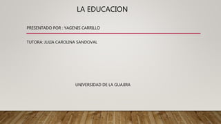 LA EDUCACION
PRESENTADO POR : YAGENIS CARRILLO
TUTORA: JULIA CAROLINA SANDOVAL
UNIVERSIDAD DE LA GUAJIRA
 