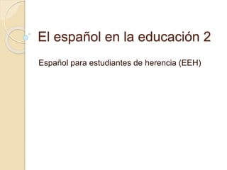 El español en la educación 2
Español para estudiantes de herencia (EEH)
 