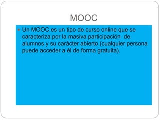 MOOC
 Un MOOC es un tipo de curso online que se
caracteriza por la masiva participación de
alumnos y su carácter abierto (cualquier persona
puede acceder a él de forma gratuita).
 