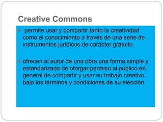 Creative Commons
 permite usar y compartir tanto la creatividad
como el conocimiento a través de una serie de
instrumentos jurídicos de carácter gratuito.
 ofrecen al autor de una obra una forma simple y
estandarizada de otorgar permiso al público en
general de compartir y usar su trabajo creativo
bajo los términos y condiciones de su elección.
 