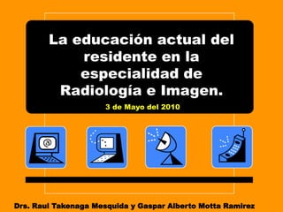 La educación actual del
            residente en la
            especialidad de
         Radiología e Imagen.
                     3 de Mayo del 2010




Drs. Raul Takenaga Mesquida y Gaspar Alberto Motta Ramirez
 