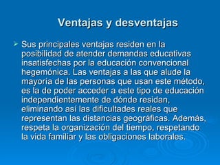 Ventajas y desventajas Sus principales ventajas residen en la posibilidad de atender demandas educativas insatisfechas por la educación convencional hegemónica. Las ventajas a las que alude la mayoría de las personas que usan este método, es la de poder acceder a este tipo de educación independientemente de dónde residan, eliminando así las dificultades reales que representan las distancias geográficas. Además, respeta la organización del tiempo, respetando la vida familiar y las obligaciones laborales. 