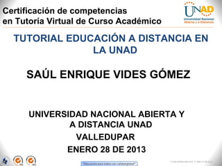 Certificación de competencias
en Tutoría Virtual de Curso Académico

  TUTORIAL EDUCACIÓN A DISTANCIA EN
               LA UNAD

     SAÚL ENRIQUE VIDES GÓMEZ


      UNIVERSIDAD NACIONAL ABIERTA Y
              A DISTANCIA UNAD
               VALLEDUPAR
             ENERO 28 DE 2013
                                        FI-GQ-GCMU-004-015 V. 000-27-08-2011
 