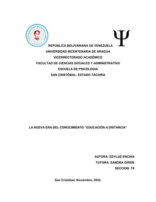 REPÚBLICA BOLIVARIANA DE VENEZUELA
UNIVERSIDAD BICENTENARIA DE ARAGUA
VICERRECTORADO ACADÉMICO
FACULTAD DE CIENCIAS SOCIALES Y ADMINISTRATIVO
ESCUELA DE PSICOLOGIA
SAN CRISTÓBAL- ESTADO TÁCHIRA
LA NUEVA ERA DEL CONOCIMIENTO “EDUCACIÓN A DISTANCIA”
AUTORA: EDYLUZ ENCINA
TUTORA: SANDRA GIRON
SECCION: T9
San Cristóbal, Noviembre, 2022.
 