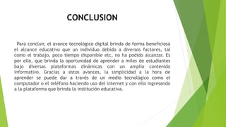 CONCLUSION
Para concluir, el avance tecnológico digital brinda de forma beneficiosa
el alcance educativo que un individuo debido a diversos factores, tal
como el trabajo, poco tiempo disponible etc, no ha podido alcanzar. Es
por ello, que brinda la oportunidad de aprender a miles de estudiantes
bajo diversas plataformas dinámicas con un amplio contenido
informativo. Gracias a estos avances, la simplicidad a la hora de
aprender se puede dar a través de un medio tecnológico como el
computador o el teléfono haciendo uso del internet y con ello ingresando
a la plataforma que brinda la institución educativa.
 