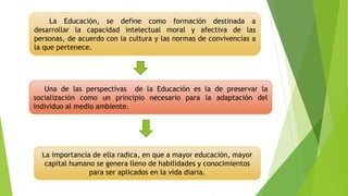 Una de las perspectivas de la Educación es la de preservar la
socialización como un principio necesario para la adaptación del
individuo al medio ambiente.
La Educación, se define como formación destinada a
desarrollar la capacidad intelectual moral y afectiva de las
personas, de acuerdo con la cultura y las normas de convivencias a
la que pertenece.
La importancia de ella radica, en que a mayor educación, mayor
capital humano se genera lleno de habilidades y conocimientos
para ser aplicados en la vida diaria.
 