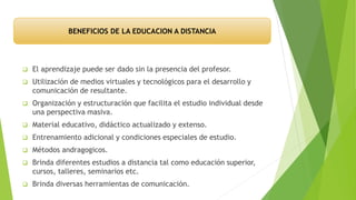  El aprendizaje puede ser dado sin la presencia del profesor.
 Utilización de medios virtuales y tecnológicos para el desarrollo y
comunicación de resultante.
 Organización y estructuración que facilita el estudio individual desde
una perspectiva masiva.
 Material educativo, didáctico actualizado y extenso.
 Entrenamiento adicional y condiciones especiales de estudio.
 Métodos andragogicos.
 Brinda diferentes estudios a distancia tal como educación superior,
cursos, talleres, seminarios etc.
 Brinda diversas herramientas de comunicación.
BENEFICIOS DE LA EDUCACION A DISTANCIA
 