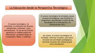 la La Educación desde la Perspectiva Tecnológica
El avance tecnológico, ha
permitido, la utilización de diversas
plataformas y software, como
herramientas. El uso de las mismas
garantiza un modelo amplio de
información, accesible desde un
computador, Tablet, o teléfono.
El avance tecnológico ha brindado nuevos
recursos tecnológicos, que faciliten la
enseñanza y aprendizaje a través de las
Tecnología de la información y la
comunicación (TIC).
Así mismo, el avance tecnológico ha
brindado entornos virtuales, que hacen
inclusión de actividades pedagógicas
haciendo inclusión del trabajo grupal
entre estudiantes.
 