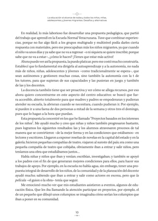 La educación al alcance de todas y todos los niños, niñas,
adolescentes y jóvenes migrantes. Desafíos y alternativas
10
En realidad, lo más laborioso fue desarrollar una propuesta pedagógica, que partió
del trabajo que aprendí en la Escuela Normal Veracruzana. Tuve que combinar experien-
cias, porque no fue algo fácil: a los grupos multigrado y multinivel podía darles cierta
respuesta con materiales, pero me preocupaban más los niños migrantes, ya que cuando
el niño va unos días y ya sabe que no va a regresar –o ni siquiera se quiere inscribir, porque
sabe que no va a estar–, ¿cómo le haces? ¡Tienes que estar más activo!
Ahorapuedoverasílapropuesta,lapuedoplaticar,peromecostómuchoconstruirla.
Establecí que lo fundamental era dirigirla al autoaprendizaje y a la autonomía, no nada
más de niños, niñas, adolescentes y jóvenes –como tradicionalmente se espera–, que
sean autónomos y gestionen muchas cosas, sino también la autonomía con la t de
los tutores, para que supieran de sus capacidades y las pusieran en juego; y también
de las y los docentes.
La docencia también tiene que ser proactiva y ver cómo se allega recursos, por eso
ahora quiero concentrarme en este aspecto del centro educativo: se buscó que fue-
ra accesible, abierto totalmente para que madres y padres se empoderaran y pudieran
atender su escuela, la abrieran cuando se necesitara, cuando pudieran ir. Por ejemplo,
si pueden ir a una faena de dos personas a mitad de la semana y otros tres el domingo,
pues que lo hagan a la hora que puedan.
Esta propuesta la concentré en los que he llamado “Proyectos basados en los intereses
de los niños”. Me ayudó mucho y creo que niñas y niños también progresaron bastante,
pues logramos los siguientes resultados: las y los alumnos atravesaron procesos de tal
manera que se convirtieron –de la mejor forma y en las condiciones que estábamos– en
lectores y escritores. Llegaron a exponer reseñas de novelas en la capital del estado y en la
galería; hicieron pequeñas compañías de teatro, viajaron al sureste del país; era como una
pequeña compañía de teatro que cobijaba, obviamente iban a entrar y salir niños, pero
teníamos una obra que estudiábamos juntos…
Había niñas y niños que iban y venían; escribían, investigaban; y también se apoyó
a los padres con el fin de que generaran mejores condiciones para ellos, para hacer sus
trabajos de apoyo. Por ejemplo, en la escuela no había agua, sin embargo, tener una pro-
puesta integral de desarrollo de los niños, de la comunidad y de la planeación del docente
ayudó mucho; sabiendo que iban a entrar y salir como actores en escena, pero que la
película –el guion o la obra– tenía que seguir.
Me emocionó mucho ver que mis estudiantes asistieron a eventos, algunos de edu-
cación física. Que les iba llamando la atención participar en proyectos, por ejemplo, el
de un pequeño que dibujó unos columpios: se imaginaba cómo serían los columpios que
iban a poner en su comunidad.
 