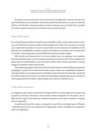 La educación al alcance de todas y todos los niños, niñas,
adolescentes y jóvenes migrantes. Desafíos y alternativas
11
Esta parte, en concreto, cierra una manera de ver la migración: como un recurso, una
oportunidad de ser más sensible a niñas, niños, adolescentes y jóvenes, a que uno sea más
abierto, más flexible, y busque siempre, en todo momento, que se sientan bien y puedan
encontrar mejores recursos en la escuela en la que están de paso.
Silvia Valle Tépatl
Es un desafío para maestras y maestros que atienden a niñas, niños, adolescentes y jóve-
nes con la limitante de que no saben cuánto tiempo van a estar en la escuela y ven a cada
uno a partir del contexto en el cual se encuentran en ese momento. Es también un reto
generar esta sensibilidad en madres y padres de familia que muchas veces no saben leer
ni escribir, y estar expuestos a que también los maestros puedan migrar.
Ello sucede con frecuencia en las zonas rurales: las y los maestros no se quedan
de manera permanente, a veces ni siquiera terminan un ciclo escolar. Cómo imaginar que
tienen que ir sensibilizando en esas escuelas a niños, niñas, tutores, docentes, e incluso
colegas con quienes están conviviendo.
Otroaspectoquequierodestacareslaformaenlacualsevandesarrollandopropuestas
pedagógicas a partir de los intereses de niñas y niños, todas esas modalidades de planea-
ción que ustedes van creando, proyectos basados en los intereses del alumnado, a partir de
los cuales se genera la lectura, la escritura, la matemática, aprendizajes para la vida de los
niños, porque al final no saben cuánto tiempo van a estar ni a dónde van a ir.
Carlos Pérez Francisco
La migración que estamos teniendo en Chiapas difiere en varios aspectos de la que está
pasando en Veracruz. Nosotros, como estado, tenemos migración de otro país, y eso es
algo que hace que la educación que debemos impartir sea un tanto retadora, compleja,
mas no imposible.
La información que les vamos a compartir es una de las estrategias que en Chiapas
–específicamente en la zona cafetalera en Tapachula– hemos trabajado con maestras y
maestros migrantes.
 