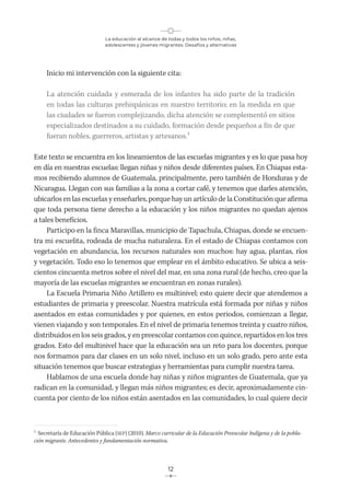 La educación al alcance de todas y todos los niños, niñas,
adolescentes y jóvenes migrantes. Desafíos y alternativas
12
Inicio mi intervención con la siguiente cita:
La atención cuidada y esmerada de los infantes ha sido parte de la tradición
en todas las culturas prehispánicas en nuestro territorio; en la medida en que
las ciudades se fueron complejizando, dicha atención se complementó en sitios
especializados destinados a su cuidado, formación desde pequeños a fin de que
fueran nobles, guerreros, artistas y artesanos.1
Este texto se encuentra en los lineamientos de las escuelas migrantes y es lo que pasa hoy
en día en nuestras escuelas: llegan niñas y niños desde diferentes países. En Chiapas esta-
mos recibiendo alumnos de Guatemala, principalmente, pero también de Honduras y de
Nicaragua. Llegan con sus familias a la zona a cortar café, y tenemos que darles atención,
ubicarlos en las escuelas y enseñarles, porque hay un artículo de la Constitución que afirma
que toda persona tiene derecho a la educación y los niños migrantes no quedan ajenos
a tales beneficios.
Participo en la finca Maravillas, municipio de Tapachula, Chiapas, donde se encuen-
tra mi escuelita, rodeada de mucha naturaleza. En el estado de Chiapas contamos con
vegetación en abundancia, los recursos naturales son muchos: hay agua, plantas, ríos
y vegetación. Todo eso lo tenemos que emplear en el ámbito educativo. Se ubica a seis-
cientos cincuenta metros sobre el nivel del mar, en una zona rural (de hecho, creo que la
mayoría de las escuelas migrantes se encuentran en zonas rurales).
La Escuela Primaria Niño Artillero es multinivel; esto quiere decir que atendemos a
estudiantes de primaria y preescolar. Nuestra matrícula está formada por niñas y niños
asentados en estas comunidades y por quienes, en estos periodos, comienzan a llegar,
vienen viajando y son temporales. En el nivel de primaria tenemos treinta y cuatro niños,
distribuidos en los seis grados, y en preescolar contamos con quince, repartidos en los tres
grados. Esto del multinivel hace que la educación sea un reto para los docentes, porque
nos formamos para dar clases en un solo nivel, incluso en un solo grado, pero ante esta
situación tenemos que buscar estrategias y herramientas para cumplir nuestra tarea.
Hablamos de una escuela donde hay niñas y niños migrantes de Guatemala, que ya
radican en la comunidad, y llegan más niños migrantes; es decir, aproximadamente cin-
cuenta por ciento de los niños están asentados en las comunidades, lo cual quiere decir
1
Secretaría de Educación Pública (SEP) (2010). Marco curricular de la Educación Preescolar Indígena y de la pobla-
ción migrante. Antecedentes y fundamentación normativa.
 