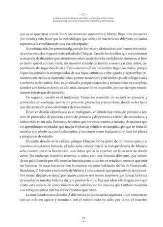 La educación al alcance de todas y todos los niños, niñas,
adolescentes y jóvenes migrantes. Desafíos y alternativas
13
que ya se quedaron a vivir. Entre los meses de noviembre y febrero llega otro cincuenta
por ciento y esto hace que la metodología que utiliza el maestro sea diferente en varios
aspectos a la enseñanza de una escuela regular.
A continuación, les presento algunos de los retos y alternativas que hemos encontra-
do en las escuelas migrantes del estado de Chiapas. Uno de los desafíos que encontramos
la mayoría de docentes que atendemos estas escuelas es la cantidad de alumnos; si bien
es cierto que el número varía, un maestro atiende de treinta a sesenta o cien niños, de-
pendiendo del lugar donde esté. Como mencioné, en noviembre llegan los niños, porque
llegan los jornaleros acompañados de sus hijos; entonces, entre agosto y septiembre co-
mienzo con treinta o cuarenta niños; y entre noviembre y diciembre pueden llegar hasta
a ochenta o cien niños. Esto es un desafío, porque si atender a treinta niños es complejo,
atender a ochenta o cien lo es aún más, aunque no es imposible, porque siempre encon-
tramos estrategias de atención.
Un segundo desafío es el multinivel. Como les comenté, mi escuela es primaria y
preescolar, sin embargo, las hay de primaria, preescolar y secundaria, donde se les tiene
que dar atención a los estudiantes de tres niveles.
El tercer desafío identificado es el multigrado, en donde hay niños de primero a ter-
cero de preescolar, de primero a sexto de primaria y de primero a tercero de secundaria, y
todos están en un aula. Entonces, tenemos que ver cómo vamos a trabajar, de manera que
los aprendizajes esperados que marca el plan de estudios se cumplan, porque se trata de
enseñar con objetivos, con fundamentos, y tomamos como fundamento y base los planes
y programas de estudio.
El cuarto desafío es la cultura, porque Chiapas forma parte de un mismo país, y si
nosotros enseñamos historia, el niño sabe cuándo inició la Independencia de México,
sabe cuándo inició la Revolución, son datos que se le enseñan en la escuela de donde
viene. Sin embargo, nosotros tenemos a niños con una historia diferente, que vienen
de un país distinto; por ello enseñar historia para nosotros es retador: tenemos que unir
las historias de otras naciones con la nuestra: estamos hablando de las de Guatemala,
Honduras, El Salvador y la historia de México. Considerando que gran parte de las y los ni-
ños vienen de paso, es decir, por cuatro, cinco o seis meses, tenemos que buscar la forma
de enseñarles nuestra historia sin que pierdan la suya; hay que idear estrategias para que
exista esta mezcla de conocimientos, de culturas, de tal manera que también nosotros
nos enriquezcamos con los conocimientos que traen.
La movilidad es otro desafío. A diferencia de las escuelas regulares –que comienzan
con un niño en agosto y terminan con el mismo niño en julio, por tanto, el maestro
 