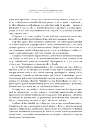 La educación al alcance de todas y todos los niños, niñas,
adolescentes y jóvenes migrantes. Desafíos y alternativas
14
puede darle seguimiento, incluso cada trimestre lo evalúa y va viendo su avance–, no-
sotros enfrentamos una situación diferente, porque entran en agosto o septiembre y
en febrero la mitad se está retirando a su país: Guatemala –la mayoría–, Honduras o
El Salvador. A causa de ello, los docentes tenemos que priorizar e identificar apren-
dizajes, ver cuáles son los que realmente les van a ayudar a las y los niños en el corto
tiempo que van a estar.
El siguiente es el rezago cognitivo. Tenemos a niños de cuarto a sexto que no leen,
con problemas de alimentación, falta de tiempo de madres y padres de familia.
Respecto a algunos de los desafíos que identificamos –por ejemplo, para la cantidad
de alumnos– la solución que proponemos es trabajar en días escalonados. Ahora por la
pandemia, para evitar las aglomeraciones, estamos trabajando con días escalonados, es
una estrategia que ya se ha utilizado; por ejemplo, el lunes se trabaja con el nivel de pri-
maria; el martes, preescolar; el miércoles, primaria; y así sucesivamente.
En algunas escuelas existe el apoyo de nanas. La misma finca contrata personal para
que atienda a los niños y ésa es una buena herramienta que nosotros utilizamos como
apoyo en la educación: ponemos una actividad, ellas supervisan en lo que vamos con
el otro grupo, y de esta manera podemos atender el desafío.
Los niveles diferentes se trabajan mediante días escalonados, en turnos distintos.
El tutoreo, es otra de las estrategias que utilizamos. Para atender el multigrado trabaja-
mos por medio de ciclos, es decir, unimos primero y segundo grados; tercero y cuarto;
quinto y sexto; y de esta forma podemos atender a los niños. La dosificación de conteni-
dos es también un instrumento muy importante; esto es, tomamos el contenido tal como
nos lo da la Secretaría de Educación Pública (SEP), la lista de aprendizajes esperados y ele-
gimos aquellos que van a ser relevantes y que los niños deben aprender; los dosificamos
y buscamos un tema común a todos, con actividades diferenciadas.
El aspecto de la cultura diferente lo tomamos como una ventaja. Investigamos acer-
ca de las culturas de las y los niños migrantes –por ejemplo, su gastronomía, sus bailes
típicos, cómo entienden el mundo estas personas, la cosmovisión que tienen– y tratamos
de abordarlas en nuestras aulas. De igual manera, les enseñamos cómo trabajamos en
México y cómo somos; y también entra aquí la adecuación curricular.
En el caso de la movilidad, para trabajar con niñas y niños nuevos hacemos la in-
tegración con los que ya están desde el mes de agosto; es decir, los alumnos que están
llegando se integran al aula y continuamos trabajando con ellos, lo hacemos mediante el
dosificador de contenidos. Si se requiere, les damos actividades diferenciadas extraclase
para nivelarlos, porque debemos trabajar con los nuevos, pero sin descuidar a los que ya
avanzaron con los aprendizajes.
 