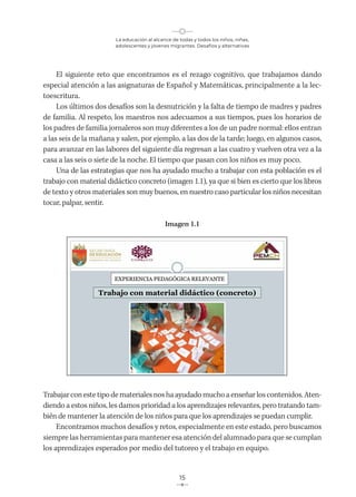 La educación al alcance de todas y todos los niños, niñas,
adolescentes y jóvenes migrantes. Desafíos y alternativas
15
El siguiente reto que encontramos es el rezago cognitivo, que trabajamos dando
especial atención a las asignaturas de Español y Matemáticas, principalmente a la lec-
toescritura.
Los últimos dos desafíos son la desnutrición y la falta de tiempo de madres y padres
de familia. Al respeto, los maestros nos adecuamos a sus tiempos, pues los horarios de
los padres de familia jornaleros son muy diferentes a los de un padre normal: ellos entran
a las seis de la mañana y salen, por ejemplo, a las dos de la tarde; luego, en algunos casos,
para avanzar en las labores del siguiente día regresan a las cuatro y vuelven otra vez a la
casa a las seis o siete de la noche. El tiempo que pasan con los niños es muy poco.
Una de las estrategias que nos ha ayudado mucho a trabajar con esta población es el
trabajo con material didáctico concreto (imagen 1.1), ya que si bien es cierto que los libros
de texto y otros materiales son muy buenos, en nuestro caso particular los niños necesitan
tocar, palpar, sentir.
Imagen 1.1
Trabajarconestetipodematerialesnoshaayudadomuchoaenseñarloscontenidos.Aten-
diendo a estos niños, les damos prioridad a los aprendizajes relevantes, pero tratando tam-
bién de mantener la atención de los niños para que los aprendizajes se puedan cumplir.
Encontramos muchos desafíos y retos, especialmente en este estado, pero buscamos
siempre las herramientas para mantener esa atención del alumnado para que se cumplan
los aprendizajes esperados por medio del tutoreo y el trabajo en equipo.
 