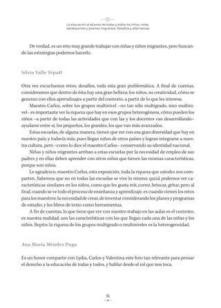 La educación al alcance de todas y todos los niños, niñas,
adolescentes y jóvenes migrantes. Desafíos y alternativas
16
De verdad, es un reto muy grande trabajar con niñas y niños migrantes, pero buscan-
do las estrategias podemos hacerlo.
Silvia Valle Tépatl
Otra vez escuchamos retos, desafíos, toda esta gran problemática. A final de cuentas,
consideramos que dentro de ésta hay una gran belleza: los niños, su creatividad, cómo se
generan con ellos aprendizajes a partir del contexto, a partir de lo que les interesa.
Maestro Carlos, sobre los grupos multinivel –no tan sólo multigrado, sino multini-
vel– es importante ver la riqueza que hay en esos grupos heterogéneos, cómo pueden los
niños –a partir de todas las actividades que con las y los docentes van desarrollando–
ayudarse entre sí, los pequeños, los grandes, los que van más avanzados.
Estas escuelas, de alguna manera, tienen que ver con esa gran diversidad que hay en
nuestro país; y todavía más, pues llegan niños de otros países y logran integrarse a nues-
tra cultura, pero –como lo dice el maestro Carlos– conservando su identidad nacional.
Niñas y niños migrantes arriban a estas escuelas por la necesidad de empleo de sus
padres y en ellas deben aprender con otros niños que tienen las mismas características,
porque son niños.
Le agradezco, maestro Carlos, esta exposición, toda la riqueza que ustedes nos com-
parten. Sabemos que no en todas las escuelas se vive lo mismo; quizá podemos ver ca-
racterísticas similares en los niños, como que les gusta reír, correr, brincar, gritar, pero al
final, cuando se ve todo el proceso de enseñanza y aprendizaje, es cuando vienen los retos
para los maestros: la necesidad de crear, de inventar considerando los planes y programas
de estudio, y los libros de texto como herramientas.
A fin de cuentas, lo que tiene que ver con nuestro trabajo en las aulas es el contexto,
es nuestra realidad, son las características con las que llegan cada una de las niñas y los
niños. Repito: la riqueza de los grupos multigrado o multiniveles es la heterogeneidad.
Ana María Méndez Puga
Es un honor compartir con Lydia, Carlos y Valentina este foro tan relevante para pensar
el derecho a la educación de todas y todos, y hablar desde el rol que nos toca.
 