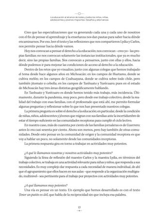 La educación al alcance de todas y todos los niños, niñas,
adolescentes y jóvenes migrantes. Desafíos y alternativas
17
Creo que las especializaciones que va generando cada una y cada uno de nosotros
con el fin de pensar el aprendizaje y la enseñanza nos dan pautas para saber hacia dónde
encaminarnos. Por eso, leer el texto y las reflexiones que nos compartieron Lydia y Carlos,
nos permite pensar hacia dónde vamos.
Hoy nos convocan a pensar el derecho a la educación; nos convocan –creo yo– las pro-
pias familias; no nos convocan solamente las instancias institucionales, que ya es mucho
decir, sino las propias familias. Nos convocan a pensarnos, junto con ellas y ellos, hacia
dónde podemos ir para mejorar las condiciones de acceso al derecho a la educación.
Dentro de los retos que yo visualizo, junto con algunas colegas que hemos trabajado
el tema desde hace algunos años en Michoacán: en los campos de Huetamo, donde se
cultiva melón; en los campos de Coahuayana, donde se cultiva sobre todo chile, pero
también jitomate o cebolla; en los campos de Tanhuato y Yurécuaro; pues en el estado
de Michoacán hay tres áreas distintas geográficamente hablando.
En Tanhuato y Yurécuaro es donde hemos tenido más trabajo, más incidencia. Últi-
mamente, durante la pandemia, muy poco, pero desde ese trabajo colectivo, desde la rea-
lidad del trabajo con esas familias, con el profesorado que está ahí, me permito formular
algunas preguntas y reflexionar sobre lo que nos han presentado nuestros colegas.
Laprimerapreguntaessobreelderechoalaeducación;enparticular,desdelacondición
deniñas,niños,adolescentesyjóvenesquemigranconsusfamiliasante laincertidumbre de
estar el tiempo suficiente en las comunidades receptoras para cumplir el ciclo lectivo.
En nuestro caso, más de cuarenta por ciento de las familias jornaleras es de Guerrero;
antes lo era casi sesenta por ciento. Ahora son menos, pero hay también de otras comu-
nidades. Desde este pensar en la comunidad de origen y la comunidad receptora es que
voy a hablar un poco, no solamente desde las comunidades receptoras.
La primera respuesta gira en torno a trabajar en actividades muy potentes.
¿A qué le llamamos nosotras y nosotros actividades muy potentes?
Siguiendo la línea de reflexión del maestro Carlos y la maestra Lydia, en términos del
trabajocolectivo,setrabajaenunaactividadrelevanteparaniñasyniños,querespondaasus
necesidades. Es muy complejo dar respuesta a cada necesidad de manera individual, de ahí
que el agrupamiento que ellos hacen en sus aulas –que responde a la organización multigra-
do, multinivel– sea pertinente para el trabajo por proyectos con actividades muy potentes.
¿A qué llamamos muy potentes?
Una vía es pensar en un texto. Un ejemplo que hemos desarrollado es con el texto
Tener un patito es útil, que habla de la reciprocidad sin que incluya esa palabra.
 