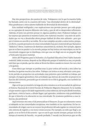 La educación al alcance de todas y todos los niños, niñas,
adolescentes y jóvenes migrantes. Desafíos y alternativas
18
Hay dos perspectivas, dos puntos de vista. Trabajamos con lo que la maestra Lydia
ha llamado, junto con la coautora del texto, “una diversidad dentro de la diversidad”.
Ellas parafrasean a otros autores hablando de diversidad de diversidades.
Esta realidad multigrado y sus implicaciones nos permite pensar que cada grupo
se va a apropiar de manera diferente este texto, y que de ahí se desprenden reflexiones.
Además, el texto nos permite pensar en algunas palabras clave. Podemos trabajar con
las tarjetas que presentó el maestro Carlos, este material concreto –una serie de activi-
dades que no voy a desarrollar ahora porque hablaré de ellas más adelante– pero que
por sí mismo es sencillo y accesible. No es tan complejo acceder a estos textos, porque,
en efecto, cuando pensamos en estas comunidades hay poco material del que llamamos
“didáctico”: libros, cuadernos de distintas características, etcétera. Por ejemplo, alguien
que no ve bien no puede ir a la escuela, porque no hay textos con macrotipos; no me he
encontrado ninguno que se distribuya, creo que una vez llegó uno en un paquete, llegó
a Yurécuaro; hay poco material.
Antes del Programa para la Inclusión y la Equidad Educativa (PIEE) había bastante
material, había recursos, después se fue diluyendo porque el material se usa y se pierde,
está bien que se pierda, que los niños se lleven los libros cuando no tienen: los van a leer
y les gustan.
Unos libros que siempre se perdían eran La peor señora del mundo y otro sobre las
familias: les gustan mucho a los niños. Trabajar con textos es muy relevante como pun-
to de partida en proyectos con actividades muy potentes, pero también se trabaja, por
ejemplo, el origami geométrico. Son actividades que derivan de concebir un proyecto en
función del contexto, pensando que el contexto no es sólo la geografía, sino también las
interacciones.
Algo en lo que yo insistiré a lo largo de estos minutos es en la necesidad de optimizar
el Sistema Nacional de Control Escolar de Población Migrante (Sinacem). En la medida
en que seamos capaces de darle seguimiento a estas infancias, de ver por dónde transitan,
qué hacen, cómo lo hacen, a dónde llegan, qué aprenden, tendremos más posibilidades
de que el derecho a la educación no sea conculcado. En ocasiones perdemos a esas in-
fancias, ¡las perdemos!
Aquí tenemos otro reto: el de potencializar el Sinacem. Es que no solamente vamos
a trabajarlo en las comunidades receptoras, sino también en las expulsoras. En las co-
munidades de origen casi no se conoce, los profesores del aula regular no conocen tanto
este sistema de registro, y eso tiene consecuencias. Por ejemplo, un niño que llegó a un
grado, si no se llevó el documento –que es casi lo que sucede siempre, porque no le dio
tiempo al maestro de hacerlo– no puede probarlo. Y sucede con frecuencia que un día
 